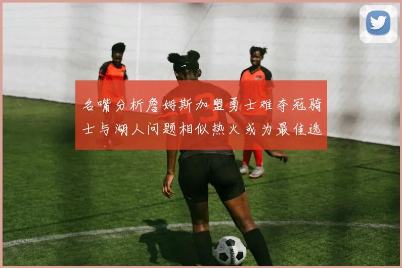 名嘴分析詹姆斯加盟勇士难夺冠骑士与湖人问题相似热火或为最佳选择