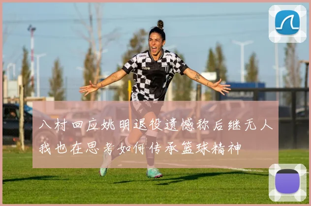 八村回应姚明退役遗憾称后继无人我也在思考如何传承篮球精神