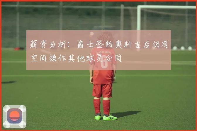 薪资分析：爵士签约奥科吉后仍有空间操作其他球员合同