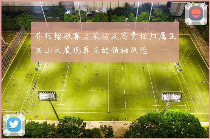 乔约翰逊赛后采访反思责任归属亚历山大展现真正的领袖风范