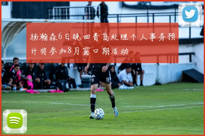 杨瀚森6日晚回青岛处理个人事务预计将参加8月窗口期活动