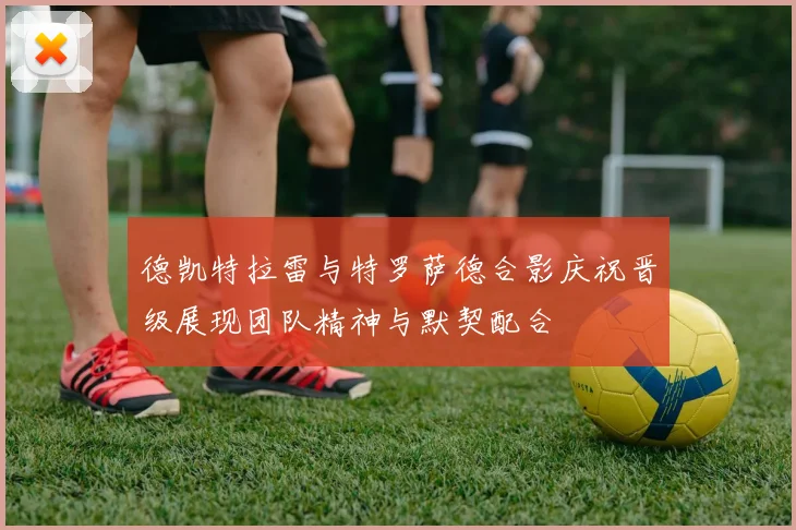 德凯特拉雷与特罗萨德合影庆祝晋级展现团队精神与默契配合