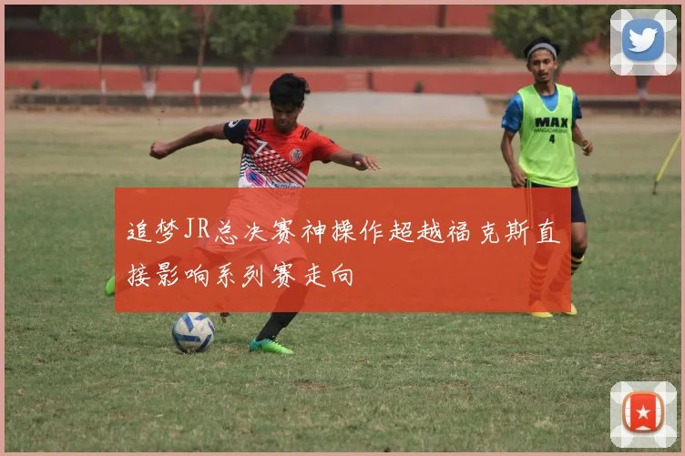 追梦JR总决赛神操作超越福克斯直接影响系列赛走向