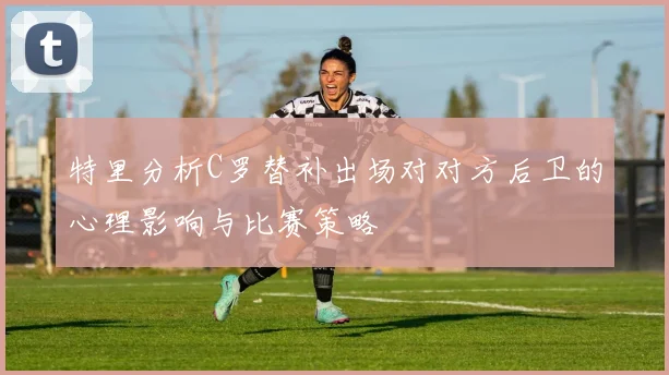 特里分析C罗替补出场对对方后卫的心理影响与比赛策略