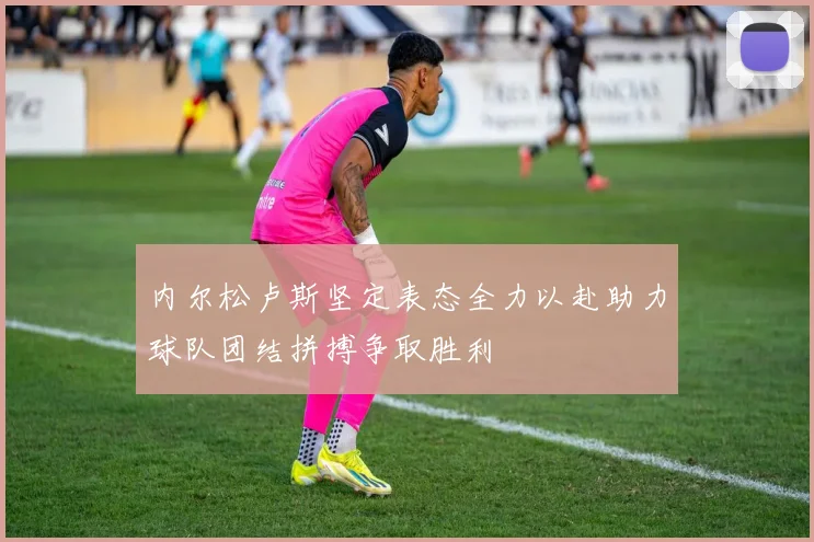 内尔松卢斯坚定表态全力以赴助力球队团结拼搏争取胜利