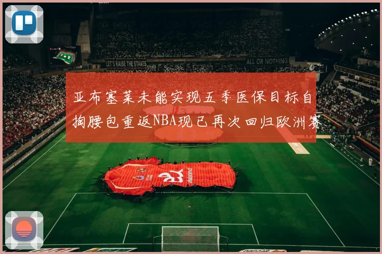 亚布塞莱未能实现五季医保目标自掏腰包重返NBA现已再次回归欧洲赛场