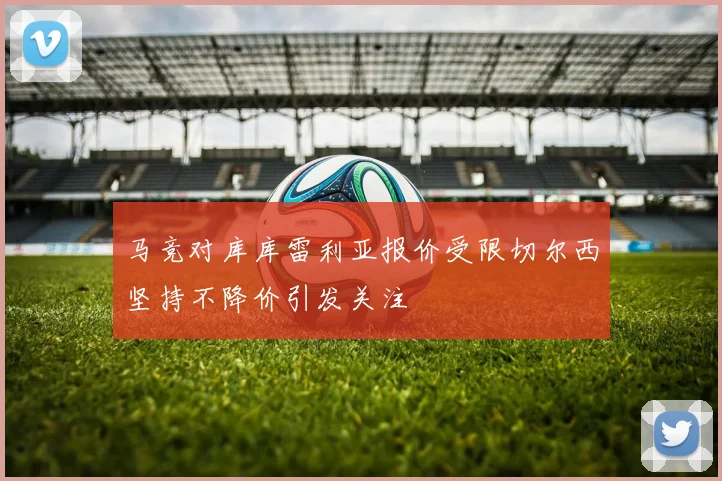 马竞对库库雷利亚报价受限切尔西坚持不降价引发关注