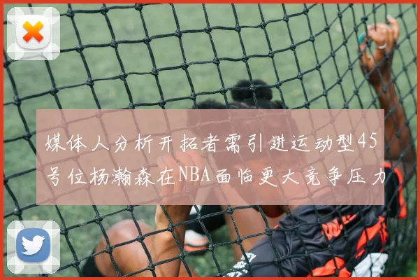 媒体人分析开拓者需引进运动型45号位杨瀚森在NBA面临更大竞争压力