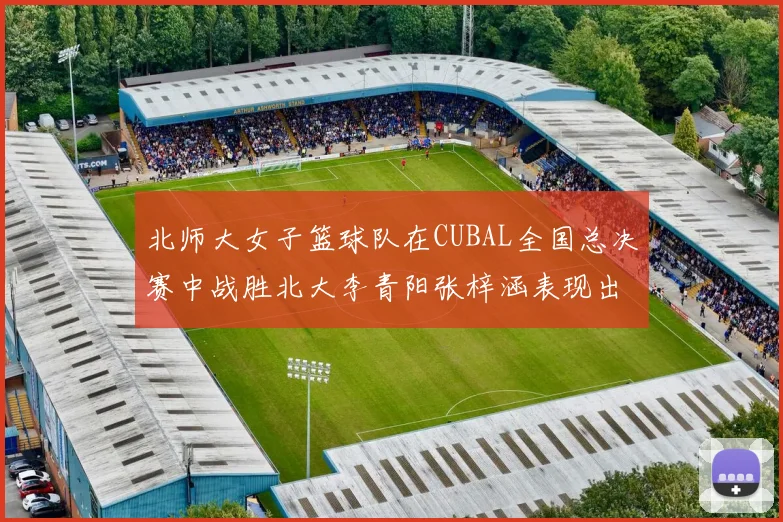 北师大女子篮球队在CUBAL全国总决赛中战胜北大李青阳张梓涵表现出色助力胜利